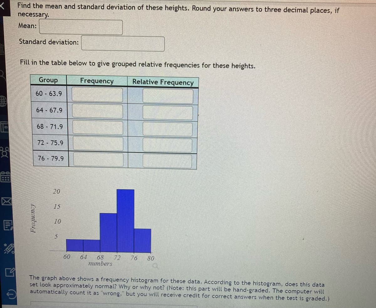 117
E
F
B
Find the mean and standard deviation of these heights. Round your answers to three decimal places, if
necessary.
Mean:
Standard deviation:
Fill in the table below to give grouped relative frequencies for these heights.
Group
Frequency
Relative Frequency
60 63.9
Frequency
64-67.9
68 - 71.9
7275.9
76 - 79.9
20
15
10
5
60 64 68 72 76 80
numbers
The graph above shows a frequency histogram for these data. According to the histogram, does this data
set look approximately normal? Why or why not? (Note: this part will be hand-graded. The computer will
automatically count it as "wrong," but you will receive credit for correct answers when the test is graded.)