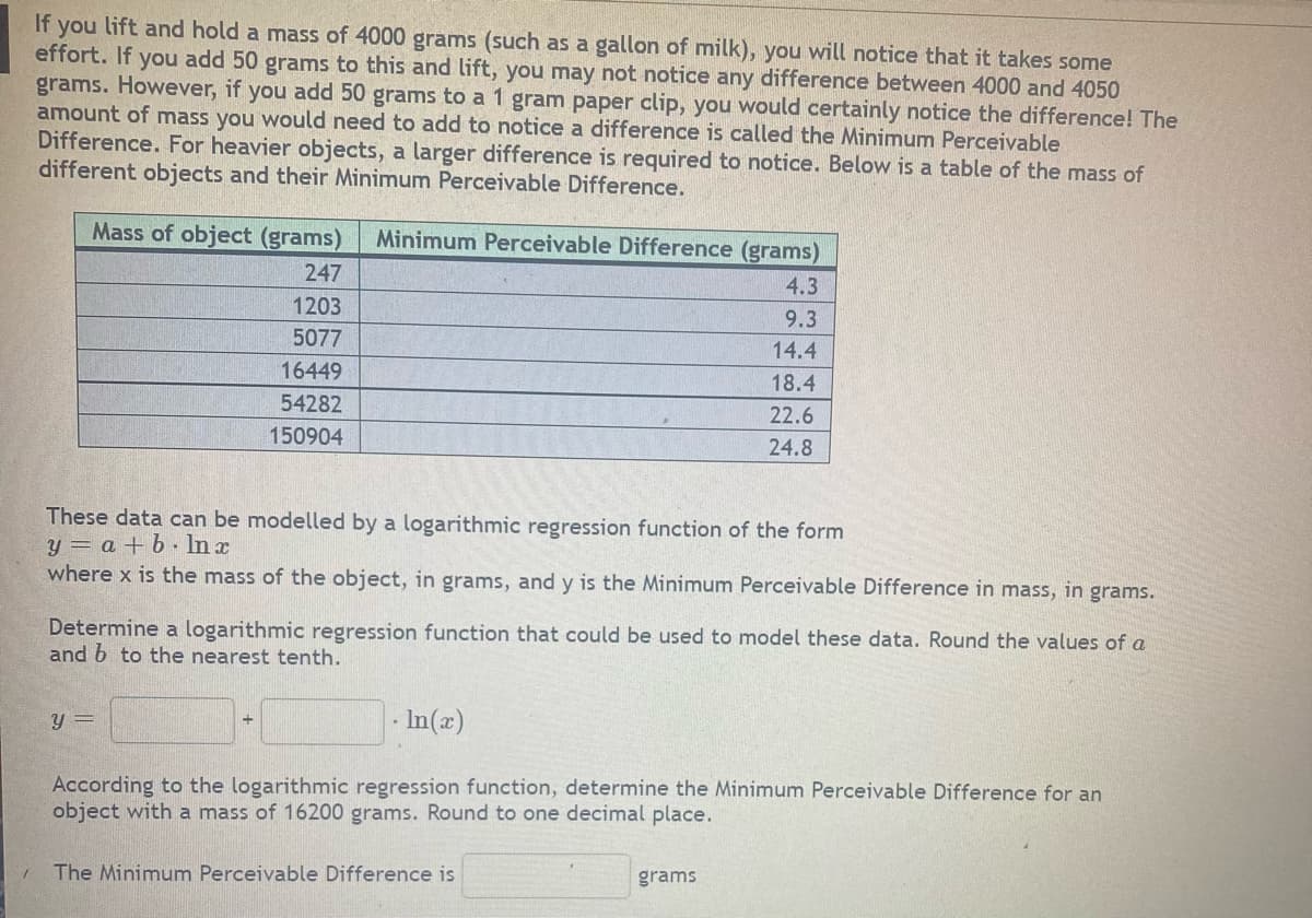 If you lift and hold a mass of 4000 grams (such as a gallon of milk), you will notice that it takes some
effort. If you add 50 grams to this and lift, you may not notice any difference between 4000 and 4050
grams. However, if you add 50 grams to a 1 gram paper clip, you would certainly notice the difference! The
amount of mass you would need to add to notice a difference is called the Minimum Perceivable
Difference. For heavier objects, a larger difference is required to notice. Below is a table of the mass of
different objects and their Minimum Perceivable Difference.
Mass of object (grams) Minimum Perceivable Difference (grams)
247
4.3
1203
9.3
5077
14.4
16449
18.4
54282
150904
These data can be modelled by a logarithmic regression function of the form
y = a + b In x
where x is the mass of the object, in grams, and y is the Minimum Perceivable Difference in mass, in grams.
Determine a logarithmic regression function that could be used to model these data. Round the values of a
and b to the nearest tenth.
y =
22.6
24.8
In(x)
According to the logarithmic regression function, determine the Minimum Perceivable Difference for an
object with a mass of 16200 grams. Round to one decimal place.
1 The Minimum Perceivable Difference is
grams