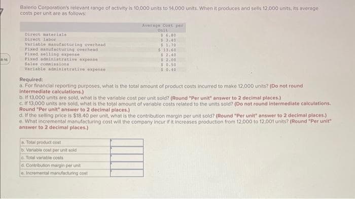 0:16
Balerio Corporation's relevant range of activity is 10,000 units to 14,000 units. When it produces and sells 12,000 units, its average
costs per unit are as follows:
Direct materials
Direct labor
Variable manufacturing overhead
Pixed manufacturing overhead
Fixed, selling expense
Fixed administrative expense
Sales commissions
Variable administrative expense
Average Cost per
Unit
$6.80
$3.40
$ 1.70
$13.60
$2.40
$ 2.00
$ 0.50
$0.40
Required:
a. For financial reporting purposes, what is the total amount of product costs incurred to make 12,000 units? (Do not round
intermediate calculations.)
b. if 13,000 units are sold, what is the variable cost per unit sold? (Round "Per unit" answer to 2 decimal places.)
c. If 13,000 units are sold, what is the total amount of variable costs related to the units sold? (Do not round intermediate calculations.
Round "Per unit" answer to 2 decimal places.)
d. If the selling price is $18.40 per unit, what is the contribution margin per unit sold? (Round "Per unit" answer to 2 decimal places.)
e. What incremental manufacturing cost will the company incur if it increases production from 12,000 to 12,001 units? (Round "Per unit"
answer to 2 decimal places.)
a. Total product cost
b. Variable cost per unit sold
c. Total variable costs
d. Contribution margin per unit
e. Incremental manufacturing cost