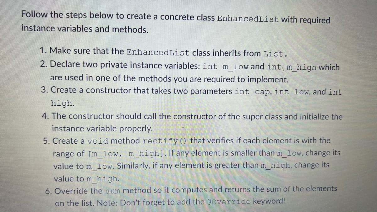 Follow the steps below to create a concrete class EnhancedList with required
instance variables and methods.
1. Make sure that the EnhancedList class inherits from List.
2. Declare two private instance variables: int m_low and int m_high which
are used in one of the methods you are required to implement.
3. Create a constructor that takes two parameters int cap, int low, and int
high.
4. The constructor should call the constructor of the super class and initialize the
instance variable properly.
5. Create a void method rectify () that verifies if each element is with the
range of [m_low, m_high]. If any element is smaller than m_low, change its
value to m_low. Similarly, if any element is greater than m_high, change its
value to m high.
6. Override the sum method so it computes and returns the sum of the elements
on the list. Note: Don't forget to add the @Override keyword!