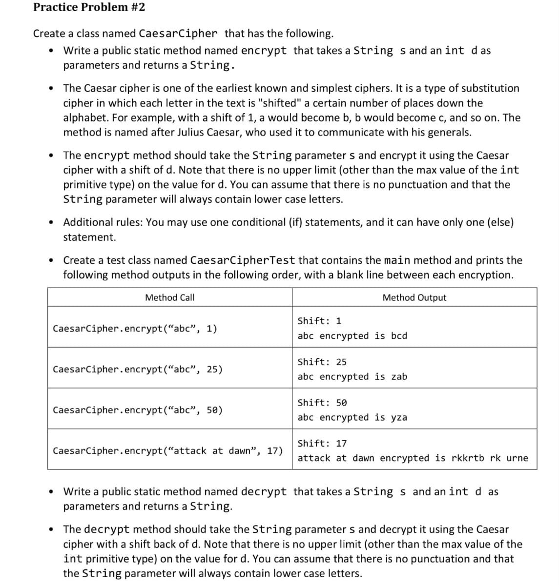 Practice Problem #2
Create a class named CaesarCipher that has the following.
Write a public static method named encrypt that takes a String s and an int das
parameters and returns a String.
• The Caesar cipher is one of the earliest known and simplest ciphers. It is a type of substitution
cipher in which each letter in the text is "shifted" a certain number of places down the
alphabet. For example, with a shift of 1, a would become b, b would become c, and so on. The
method is named after Julius Caesar, who used it to communicate with his generals.
• The encrypt method should take the String parameters and encrypt it using the Caesar
cipher with a shift of d. Note that there is no upper limit (other than the max value of the int
primitive type) on the value for d. You can assume that there is no punctuation and that the
String parameter will always contain lower case letters.
Additional rules: You may use one conditional (if) statements, and it can have only one (else)
statement.
• Create a test class named Caesar CipherTest that contains the main method and prints the
following method outputs in the following order, with a blank line between each encryption.
Method Output
Method Call
CaesarCipher.encrypt("abc", 1)
CaesarCipher.encrypt("abc", 25)
CaesarCipher.encrypt("abc", 50)
CaesarCipher.encrypt("attack at dawn", 17)
Shift: 1
abc encrypted is bcd
Shift: 25
abc encrypted is zab
Shift: 50
abc encrypted is yza
Shift: 17
attack at dawn encrypted is rkkrtb rk urne
Write a public static method named decrypt that takes a Strings and an int d as
parameters and returns a String.
• The decrypt method should take the String parameters and decrypt it using the Caesar
cipher with a shift back of d. Note that there is no upper limit (other than the max value of the
int primitive type) on the value for d. You can assume that there is no punctuation and that
the String parameter will always contain lower case letters.