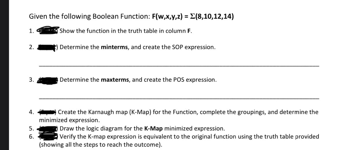 Given the following Boolean Function: F(w,x,y,z) = Σ(8,10,12,14)
Show the function in the truth table in column F.
1.
2.
3.
4.
5.
6.
Determine the minterms, and create the SOP expression.
Determine the maxterms, and create the POS expression.
Create the Karnaugh map (K-Map) for the Function, complete the groupings, and determine the
minimized expression.
Draw the logic diagram for the K-Map minimized expression.
Verify the K-map expression is equivalent to the original function using the truth table provided
(showing all the steps to reach the outcome).