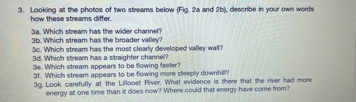 3. Looking at the photos of two streams below (Fig. 2a and 2b), describe in your own words
how these streams differ.
3a. Which stream has the wider channel?
3b. Which stream has the broader valley?
3c. Which stream has the most clearly developed valley wall?
3d. Which stream has a straighter channel?
3e. Which stream appears to be flowing faster?
3f. Which stream appears to be flowing more steeply downhill?
3g. Look carefully at the Lillooet River. What evidence is there that the river had more
energy at one time than it does now? Where could that energy have come from?