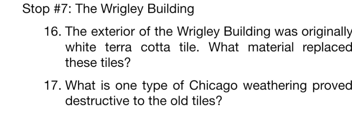 Stop #7: The Wrigley Building
16. The exterior of the Wrigley Building was originally
white terra cotta tile. What material replaced
these tiles?
17. What is one type of Chicago weathering proved
destructive to the old tiles?