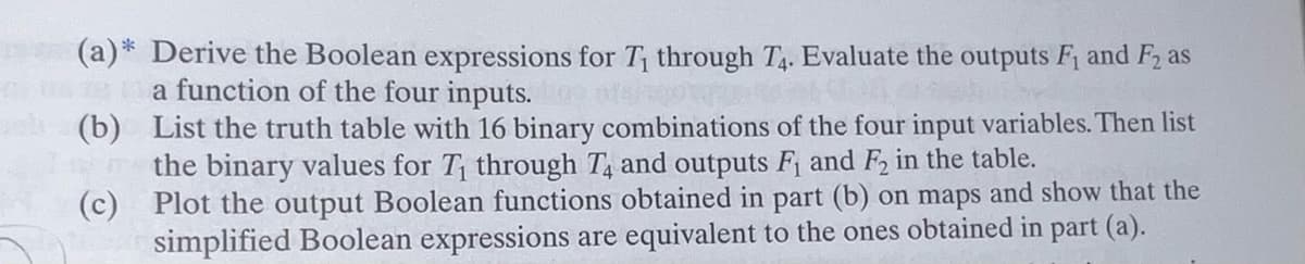 (a)* Derive the Boolean expressions for T₁ through T4. Evaluate the outputs F₁ and F2 as
a function of the four inputs.or
(b)
List the truth table with 16 binary combinations of the four input variables. Then list
the binary values for T₁ through T4 and outputs F₁ and F2 in the table.
(c) Plot the output Boolean functions obtained in part (b) on maps and show that the
simplified Boolean expressions are equivalent to the ones obtained in part (a).