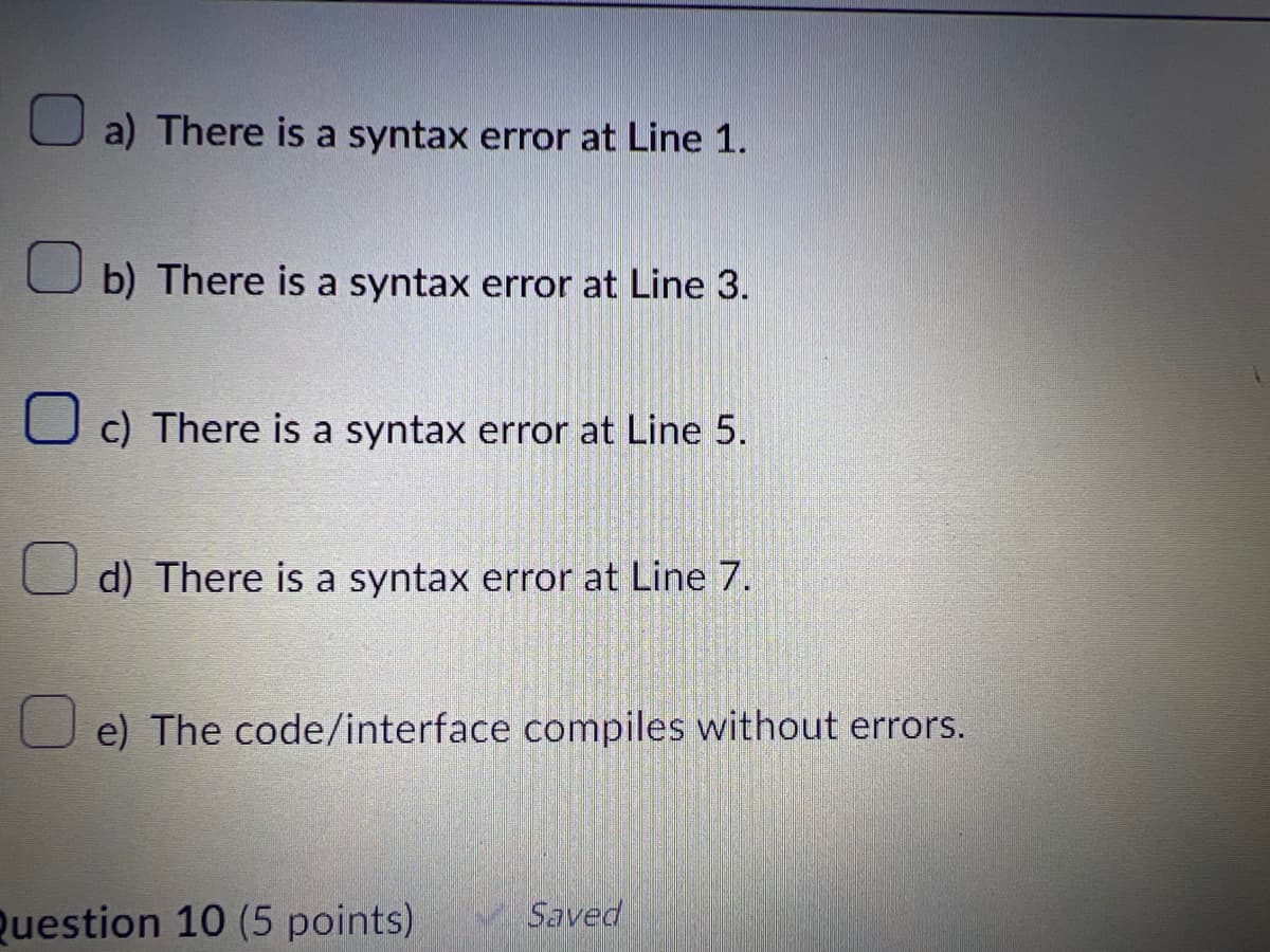 a) There is a syntax error at Line 1.
b) There is a syntax error at Line 3.
c) There is a syntax error at Line 5.
d) There is a syntax error at Line 7.
e) The code/interface compiles without errors.
Question 10 (5 points)
Saved