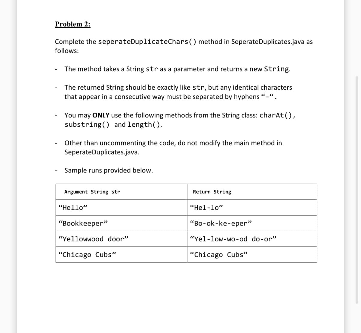 Problem 2:
Complete the seperateDuplicateChars () method in Seperate Duplicates.java as
follows:
The method takes a String str as a parameter and returns a new String.
The returned String should be exactly like str, but any identical characters
that appear in a consecutive way must be separated by hyphens "-".
You may ONLY use the following methods from the String class: charAt(),
substring() and length().
Other than uncommenting the code, do not modify the main method in
Seperate Duplicates.java.
Sample runs provided below.
Argument String str
"Hello"
"Bookkeeper"
"Yellowwood door"
"Chicago Cubs"
Return String
"Hel-lo"
"Bo-ok-ke-eper"
"Yel-low-wo-od do-or"
"Chicago Cubs"