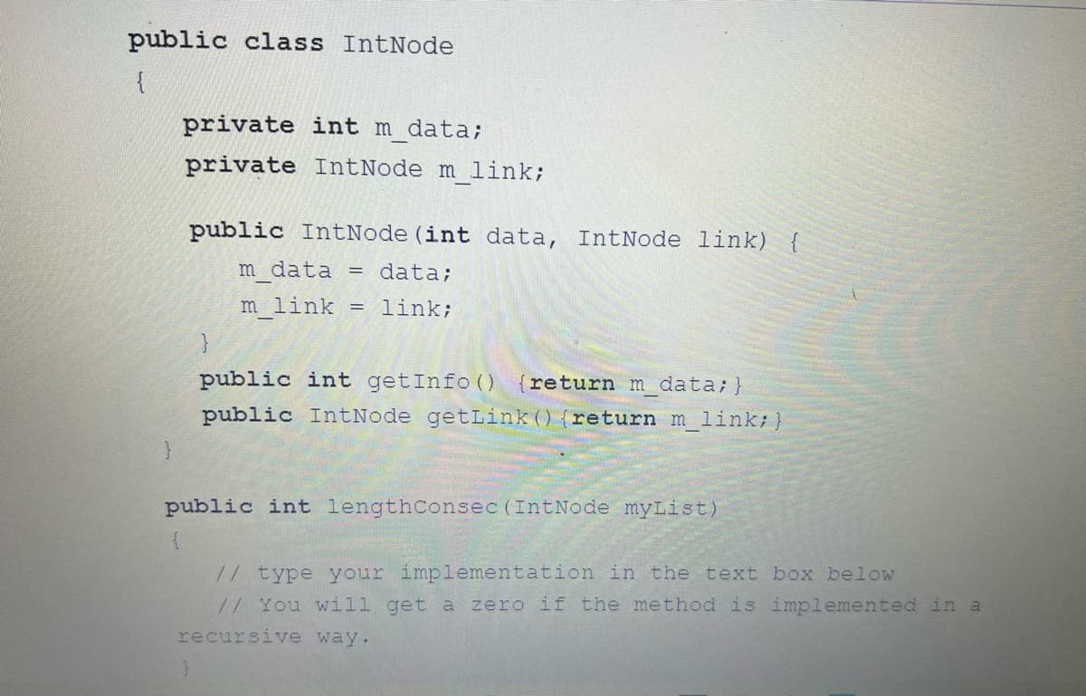 public class IntNode
{
private int m data;
private IntNode m link;
public IntNode (int data, IntNode link) {
m data
data;
m_link = link;
=
public int getInfo() return m data; }
public IntNode getLink () {return m_link; }
public int lengthConsec (IntNode myList)
{
// type your implementation in the text box below
// You will get a zero if the method is implemented in a
recursive way.