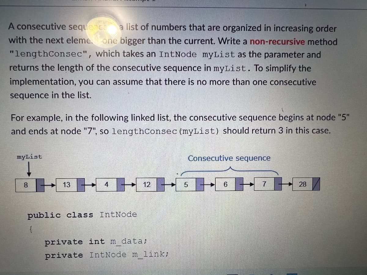 A consecutive sequence a list of numbers that are organized in increasing order
with the next eleme. one bigger than the current. Write a non-recursive method
"lengthConsec", which takes an IntNode myList as the parameter and
returns the length of the consecutive sequence in myList. To simplify the
implementation, you can assume that there is no more than one consecutive
sequence in the list.
For example, in the following linked list, the consecutive sequence begins at node "5"
and ends at node "7", so lengthConsec (myList) should return 3 in this case.
myList
8
13
4
public class IntNode
{
12
private int m_data;
private IntNode m_link;
Consecutive sequence
6
7
28