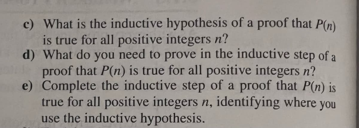 c) What is the inductive hypothesis of a proof that P(n)
is true for all positive integers n?
d) What do you need to prove in the inductive step of a
de proof that P(n) is true for all positive integers n?
e)
Complete the inductive step of a proof that P(n) is
true for all positive integers n, identifying where you
use the inductive hypothesis.