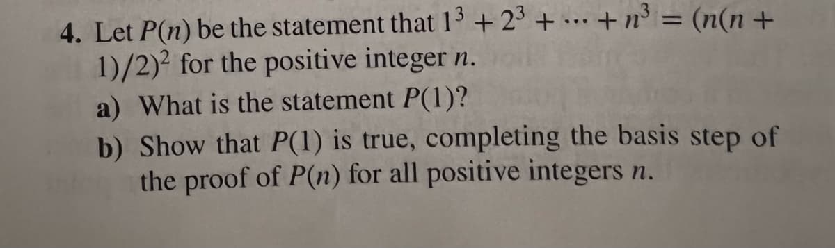 4. Let P(n) be the statement that 13 +23++n³ = (n(n+
1)/2)2 for the positive integer n.
a) What is the statement P(1)?
b) Show that P(1) is true, completing the basis step of
the proof of P(n) for all positive integers n.