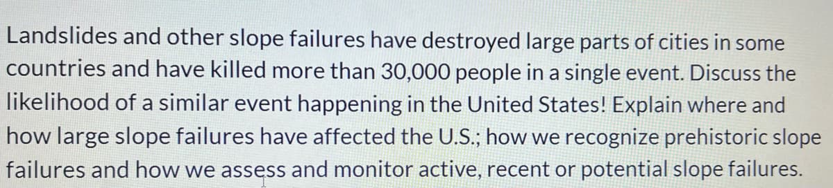 Landslides and other slope failures have destroyed large parts of cities in some
countries and have killed more than 30,000 people in a single event. Discuss the
likelihood of a similar event happening in the United States! Explain where and
how large slope failures have affected the U.S.; how we recognize prehistoric slope
failures and how we assess and monitor active, recent or potential slope failures.