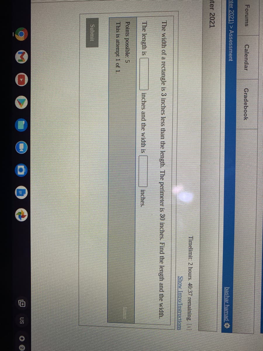 Forums
Calendar
Gradebook
nter 2021) > Assessment
bashar hamadO
ter 2021
Timelimit: 2 hours. 40:37 remaining. [x]
Show Intro/Instructions
The width of a rectangle is 3 inches less than the length. The perimeter is 30 inches. Find the length and the width.
The length is
inches and the width is
inches.
Points possible: 5
LIcnse
This is attempt 1 of 1.
Submit
US
