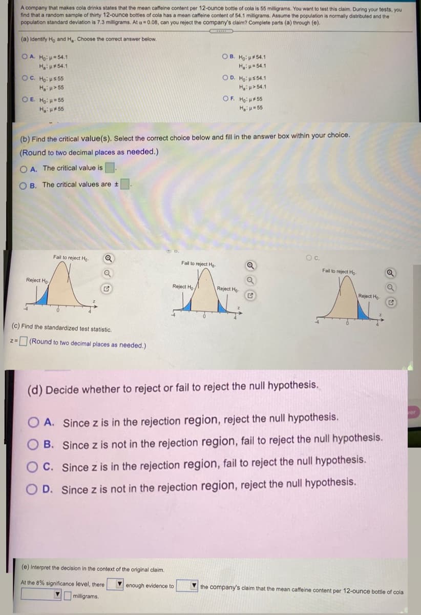 A company that makes cola drinks states that the mean caffeine content per 12-ounce bottle of cola is 55 milligrams. You want to test this claim. During your tests, you
find that a random sample of thirty 12-ounce bottles of cola has a mean caffeine content of 54.1 milligrams. Assume the population is normally distributed and the
population standard deviation is 7.3 milligrams. At a = 0.08, can you reject the company's claim? Complete parts (a) through (e).
(a) Identify Ho and H. Choose the correct answer below.
OA. Ho: H=54.1
OB. Ho: p54.1
H:u#54.1
H= 54.1
OC. Ho: us 55
Hiu> 55
O D. Ho: us 54.1
H u> 54.1
OF. Ho: 55
OE Ho: 55
HH55
H 55
(b) Find the critical value(s). Select the correct choice below and fill in the answer box within your choice.
(Round to two decimal places as needed.)
O A. The critical value is
O B. The critical values are t
Fail to reject Ho-
Oc.
Fail to reject Ho-
Fail to reject Ho-
Reject Ho
Reject Ho/
Reject Ho
Reject Ho-
(c) Find the standardized test statistic.
z= (Round to two decimal places as needed.)
(d) Decide whether to reject or fail to reject the null hypothesis.
O A. Since z is in the rejection region, reject the null hypothesis.
B. Since z is not in the rejection region, fail to reject the null hypothesis.
C. Since z is in the rejection region, fail to reject the null hypothesis.
D. Since z is not in the rejection region, reject the null hypothesis.
(e) Interpret the decision in the context of the original claim.
At the 8% significance level, there
V enough evidence to
V the company's claim that the mean caffeine content per 12-ounce bottle of cola
milligrams.
