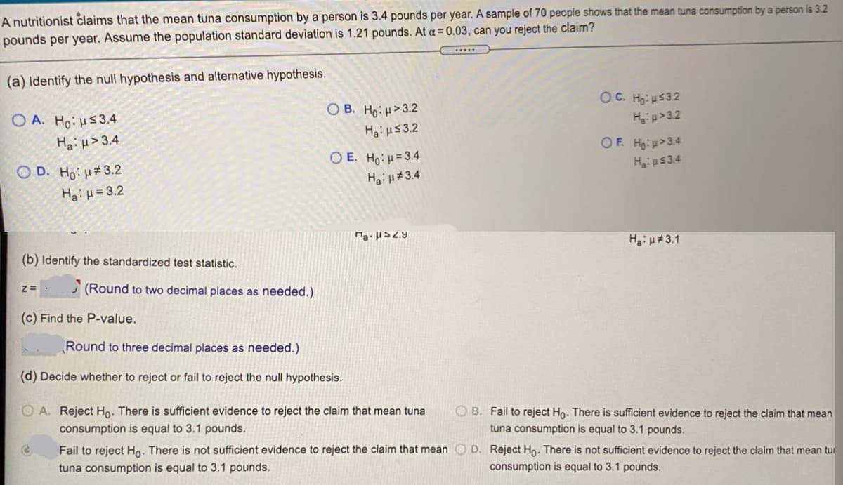 A nutritionist claims that the mean tuna consumption by a person is 3.4 pounds per year. A sample of 70 people shows that the mean tuna consumption by a person is 3.2
pounds per year. Assume the population standard deviation is 1.21 pounds. At a = 0.03, can you reject the claim?
......
(a) Identify the null hypothesis and alternative hypothesis.
OC. Ho: u532
O B. Ho: H>3.2
O A. Ho: HS3.4
HaiH> 3.4
Hi p>32
Hai u53.2
OF. Hg: p>3.4
O E. Ho:H=3.4
O D. Ho: H#3.2
PEST:H
Ha:H#3.4
Hai H= 3.2
Hai u#3.1
(b) Identify the standardized test statistic.
(Round to two decimal places as needed.)
(c) Find the P-value.
Round to three decimal places as needed.)
(d) Decide whether to reject or fail to reject the null hypothesis.
O A. Reject Ho. There is sufficient evidence to reject the claim that mean tuna
O B. Fail to reject Ho. There is sufficient evidence to reject the claim that mean
consumption is equal to 3.1 pounds.
tuna consumption is equal to 3.1 pounds.
Fail to reject Ho. There is not sufficient evidence to reject the claim that mean O D. Reject Ho. There is not sufficient evidence to reject the claim that mean tur
tuna consumption is equal to 3.1 pounds.
consumption is equal to 3.1 pounds.
