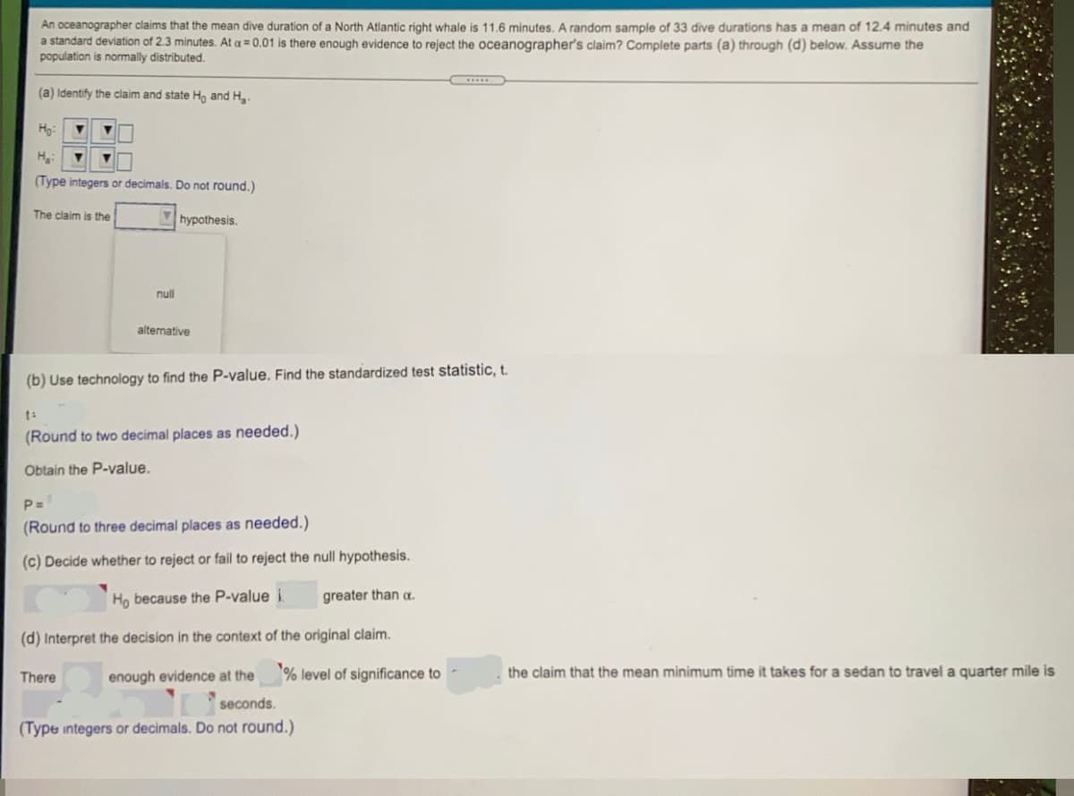 An oceanographer claims that the mean dive duration of a North Atlantic right whale is 11.6 minutes. A random sample of 33 dive durations has a mean of 12.4 minutes and
a standard deviation of 2.3 minutes. At a = 0.01 is there enough evidence to reject the oceanographer's claim? Complete parts (a) through (d) below. Assume the
population is normally distributed.
(a) Identify the claim and state Ho and H
Hg:
H:
(Type integers or decimals. Do not round.)
The claim is the
hypothesis.
null
alternative
(b) Use technology to find the P-value. Find the standardized test statistic, t.
(Round to two decimal places as needed.)
Obtain the P-value.
P=
(Round to three decimal places as needed.)
(c) Decide whether to reject or fail to reject the null hypothesis.
Ho because the P-value i
greater than a.
(d) Interpret the decision in the context of the original claim.
There
enough evidence at the
% level of significance to
the claim that the mean minimum time it takes for a sedan to travel a quarter mile is
seconds.
(Type integers or decimals. Do not round.)
