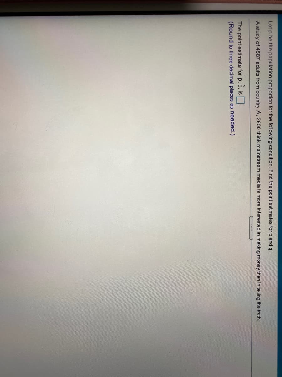 Let p be the population proportion for the following condition. Find the point estimates for p and q.
A study of 4587 adults from country A, 2600 think mainstream media is more interested in making money than in telling the truth.
......
The point estimate for p, p, is:
(Round to three decimal places as needed.)
