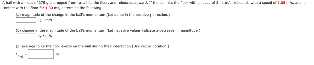 A ball with a mass of 275 g is dropped from rest, hits the floor, and rebounds upward. If the ball hits the floor with a speed of 3.41 m/s, rebounds with a speed of 1.85 m/s, and is in
contact with the floor for 1.30 ms, determine the following.
(a) magnitude of the change in the ball's momentum (Let up be in the positive ĵ direction.)
kg • m/s
(b) change in the magnitude of the ball's momentum (Let negative values indicate a decrease in magnitude.)
kg • m/s
(c) average force the floor exerts on the ball during their interaction (Use vector notation.)
F
avg
