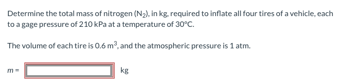 Determine the total mass of nitrogen (N₂), in kg, required to inflate all four tires of a vehicle, each
to a gage pressure of 210 kPa at a temperature of 30°C.
The volume of each tire is 0.6 m³, and the atmospheric pressure is 1 atm.
m=
kg