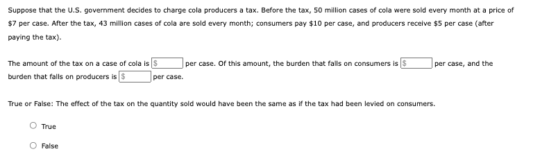 Suppose that the U.S. government decides to charge cola producers a tax. Before the tax, 50 million cases of cola were sold every month at a price of
$7 per case. After the tax, 43 million cases of cola are sold every month; consumers pay $10 per case, and producers receive $5 per case (after
paying the tax).
The amount of the tax on a case of cola is s
per case. Of this amount, the burden that falls on consumers is $
per case, and the
burden that falls on producers is S
per case.
True or False: The effect of the tax on the quantity sold would have been the same as if the tax had been levied on consumers.
True
False
