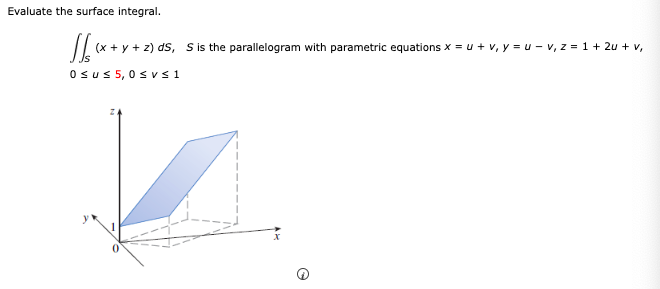 Evaluate the surface integral.
√(x + y + 2) ds,
(x+y+z) ds, S is the parallelogram with parametric equations x = u + v, y = u - v₁ z = 1+ 2u + v,
Osu≤ 5,0 ≤vs1