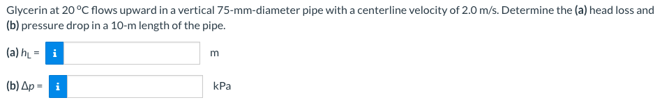 Glycerin at 20 °C flows upward in a vertical 75-mm-diameter pipe with a centerline velocity of 2.0 m/s. Determine the (a) head loss and
(b) pressure drop in a 10-m length of the pipe.
(a) h₁ =
i
(b) Ap= i
m
kPa