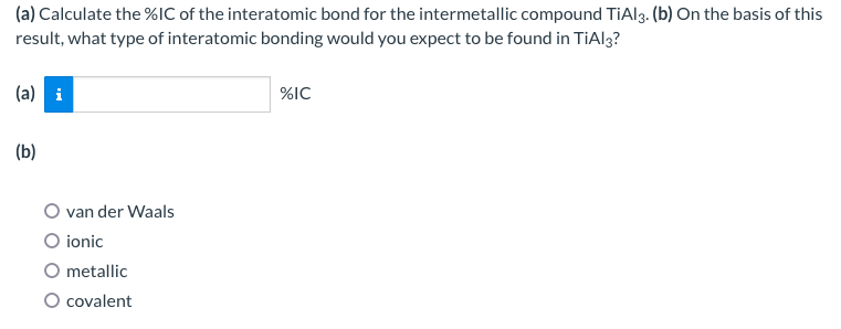 (a) Calculate the %IC of the interatomic bond for the intermetallic compound TiAl3. (b) On the basis of this
result, what type of interatomic bonding would you expect to be found in TiAl3?
(a) i
(b)
van der Waals
O ionic
O metallic
O covalent
%IC