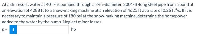 At a ski resort, water at 40 °F is pumped through a 3-in-diameter, 2001-ft-long steel pipe from a pond at
an elevation of 4288 ft to a snow-making machine at an elevation of 4625 ft at a rate of 0.26 ft³/s. If it is
necessary to maintain a pressure of 180 psi at the snow-making machine, determine the horsepower
added to the water by the pump. Neglect minor losses.
p= i
hp