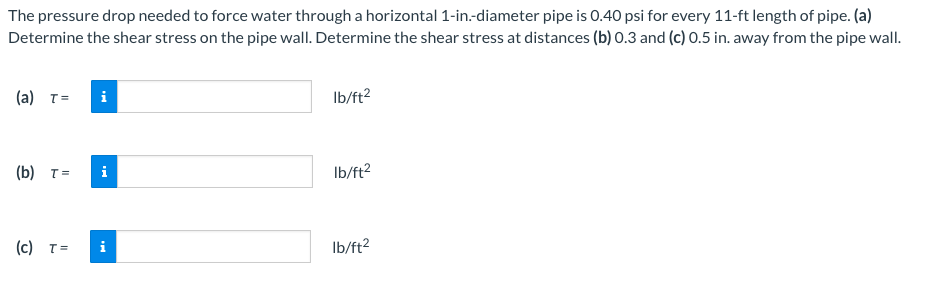 The pressure drop needed to force water through a horizontal 1-in.-diameter pipe is 0.40 psi for every 11-ft length of pipe. (a)
Determine the shear stress on the pipe wall. Determine the shear stress at distances (b) 0.3 and (c) 0.5 in. away from the pipe wall.
(a) T=
(b) T=
(c) T=
lb/ft²
lb/ft²
lb/ft²