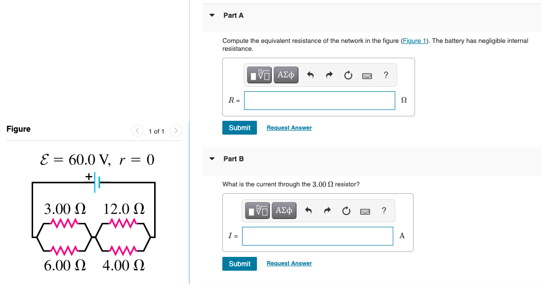 Part A
Compute the equivalent resistance of the network in the figure (Figure 1). The battery has negligible internal
resistance.
R =
Figure
< 1 of 1
Submit
Request Answer
E = 60.0 V, r =
0
Part B
+
What is the current through the 3.00 N resistor?
3.00 N
12.0 N
ηνα ΑΣφ
I =
A
6.00 N 4.00N
Request Answer
Submit
