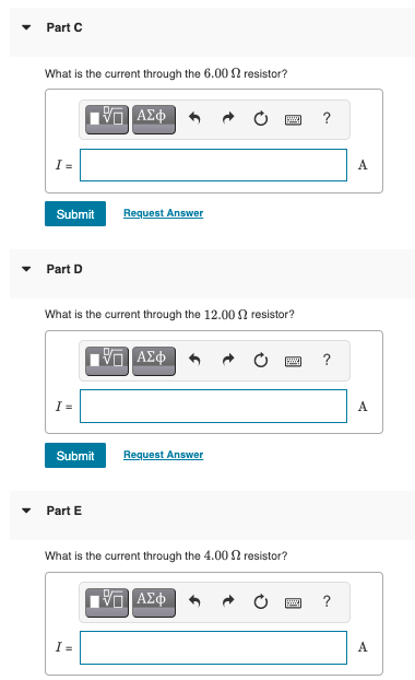 Part C
What is the current through the 6.00 n resistor?
?
I =
A
Submit
Request Answer
Part D
What is the current through the 12.00 2 resistor?
?
I=
A
Submit
Request Answer
Part E
What is the current through the 4.00 N resistor?
?
I =
A
