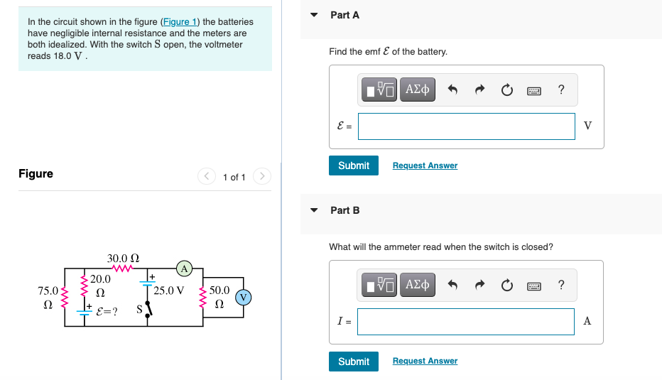 Part A
In the circuit shown in the figure (Figure 1) the batteries
have negligible internal resistance and the meters are
both idealized. With the switch S open, the voltmeter
reads 18.0 V.
Find the emf E of the battery.
?
E =
V
Submit
Request Answer
Figure
1 of 1
Part B
What will the ammeter read when the switch is closed?
30.0 N
ww
- 20.0
+1
[ 25.0 V
ΠνΠ ΑΣφ
75.0:
Ω
50.0
Ω
Ω
E=?
I =
A
Submit
Request Answer
