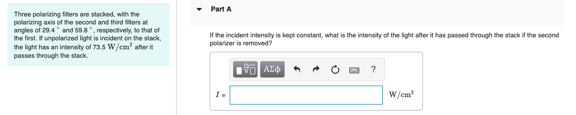 Three polarizing filters are stacked, with the
polarizing axis of the second and third filters at
angles of 29.4 and 59.8 °, respectively, to that of
the first. If unpolarized light is incident on the stack,
the light has an intensity of 73.5 W/cm² after it
passes through the stack.
Part A
If the incident intensity is kept constant, what is the intensity of the light after it has passed through the stack if the second
polarizer is removed?
IVE ΑΣΦ
I=
?
W/cm²