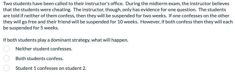 Two students have been called to their instructor's office. During the midterm exam, the instructor believes
that the students were cheating. The instructor, though, only has evidence for one question. The students
are told if neither of them confess, then they will be suspended for two weeks. If one confesses on the other
they will go free and their friend will be suspended for 10 weeks. However, if both confess then they will each
be suspended for 5 weeks.
If both students play a dominant strategy, what will happen.
Neither student confesses.
Both students confess.
Student 1 confesses on student 2.