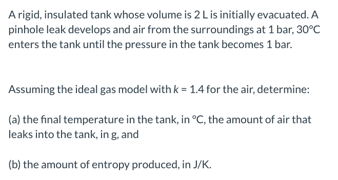 **Problem Statement:**

A rigid, insulated tank whose volume is 2 L is initially evacuated. A pinhole leak develops and air from the surroundings at 1 bar, 30°C enters the tank until the pressure in the tank becomes 1 bar.

Assuming the ideal gas model with \( k = 1.4 \) for the air, determine:

(a) the final temperature in the tank, in °C, the amount of air that leaks into the tank, in g, and

(b) the amount of entropy produced, in J/K.