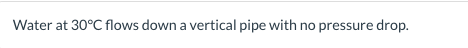 Water at 30°C flows down a vertical pipe with no pressure drop.