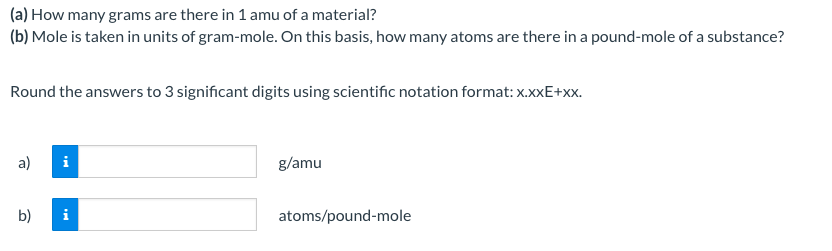 (a) How many grams are there in 1 amu of a material?
(b) Mole is taken in units of gram-mole. On this basis, how many atoms are there in a pound-mole of a substance?
Round the answers to 3 significant digits using scientific notation format: x.xxE+xx.
a)
b)
Mi
i
g/amu
atoms/pound-mole