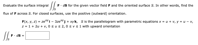 Evaluate the surface integral
¹1/₁²
F. ds for the given vector field F and the oriented surface S. In other words, find the
flux of F across S. For closed surfaces, use the positive (outward) orientation.
F(x, y, z) = zexyi - 3zej + xyk, S is the parallelogram with parametric equations x = u + v, y = u - v,
z = 1+ 2u + v, 0≤u≤ 2,0 ≤ v ≤ 1 with upward orientation
S/S F
F. ds =