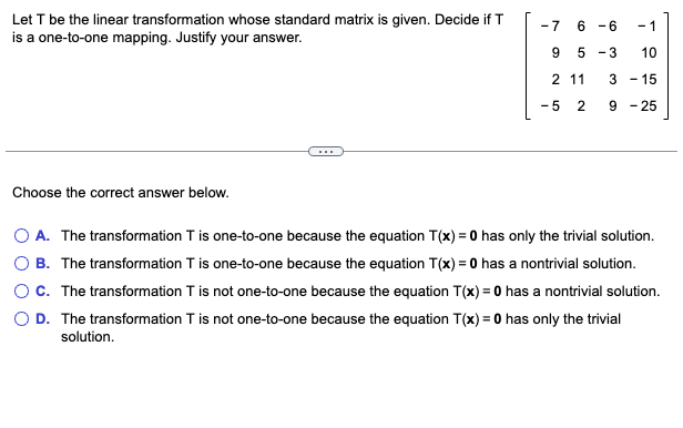 Let \( T \) be the linear transformation whose standard matrix is given. Decide if \( T \) is a one-to-one mapping. Justify your answer.

\[
\begin{bmatrix}
-7 & 6 & -6 & -1 \\
9 & 5 & 3 & 10 \\
2 & 11 & 3 & -15 \\
-5 & 2 & 9 & -25 \\
\end{bmatrix}
\]

---

Choose the correct answer below.

- \( \circ \) A. The transformation \( T \) is one-to-one because the equation \( T(x) = 0 \) has only the trivial solution.
- \( \circ \) B. The transformation \( T \) is one-to-one because the equation \( T(x) = 0 \) has a nontrivial solution.
- \( \circ \) C. The transformation \( T \) is not one-to-one because the equation \( T(x) = 0 \) has a nontrivial solution.
- \( \circ \) D. The transformation \( T \) is not one-to-one because the equation \( T(x) = 0 \) has only the trivial solution.