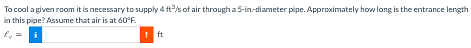 To cool a given room it is necessary to supply 4 ft³/s of air through a 5-in.-diameter pipe. Approximately how long is the entrance length
in this pipe? Assume that air is at 60°F.
le
i
! ft