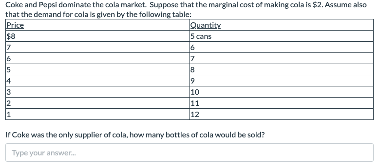 Coke and Pepsi dominate the cola market. Suppose that the marginal cost of making cola is $2. Assume also
that the demand for cola is given by the following table:
Price
$8
7
6
S43N
5
2
1
Quantity
5 cans
6
7
8
9
10
11
12
If Coke was the only supplier of cola, how many bottles of cola would be sold?
Type your answer...