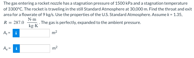 The gas entering a rocket nozzle has a stagnation pressure of 1500 kPa and a stagnation temperature
of 3300°C. The rocket is traveling in the still Standard Atmosphere at 30,000 m. Find the throat and exit
area for a flowrate of 9 kg/s. Use the properties of the U.S. Standard Atmosphere. Assume k = 1.35,
N.m
R = 287.0
A₁ = i
A₂ = i
kg.K
. The gas is perfectly, expanded to the ambient pressure.
m²
m²