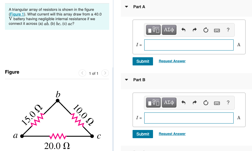 Part A
A triangular array of resistors is shown in the figure
(Figure 1). What current will this array draw from a 40.0
V battery having negligible internal resistance if we
connect it across (a) ab, (b) bc, (c) ac?
V ΑΣφ
?
I =
A
Submit
Request Answer
Figure
1 of 1
• Part B
b
?
I =
A
Submit
Request Answer
а
ww
20.0 0
10.0 N
ww
15.0 N
