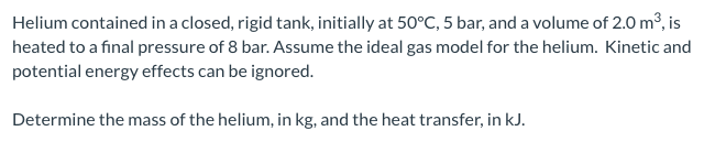 Helium contained in a closed, rigid tank, initially at 50°C, 5 bar, and a volume of 2.0 m³, is
heated to a final pressure of 8 bar. Assume the ideal gas model for the helium. Kinetic and
potential energy effects can be ignored.
Determine the mass of the helium, in kg, and the heat transfer, in kJ.