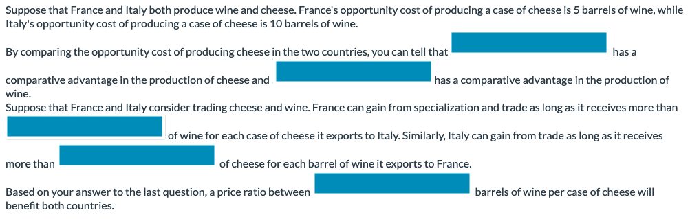 Suppose that France and Italy both produce wine and cheese. France's opportunity cost of producing a case of cheese is 5 barrels of wine, while
Italy's opportunity cost of producing a case of cheese is 10 barrels of wine.
By comparing the opportunity cost of producing cheese in the two countries, you can tell that
comparative advantage in the production of cheese and
has a comparative advantage in the production of
wine.
Suppose that France and Italy consider trading cheese and wine. France can gain from specialization and trade as long as it receives more than
of wine for each case of cheese it exports to Italy. Similarly, Italy can gain from trade as long as it receives
of cheese for each barrel of wine it exports to France.
more than
Based on your answer to the last question, a price ratio between
benefit both countries.
has a
barrels of wine per case of cheese will