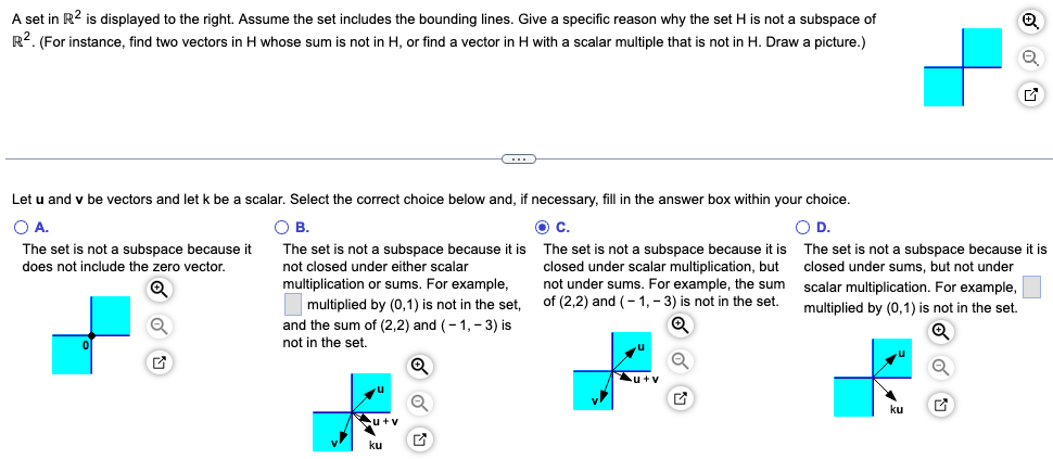 A set in R² is displayed to the right. Assume the set includes the bounding lines. Give a specific reason why the set H is not a subspace of
R². (For instance, find two vectors in H whose sum is not in H, or find a vector in H with a scalar multiple that is not in H. Draw a picture.)
a
Let u and v be vectors and let k be a scalar. Select the correct choice below and, if necessary, fill in the answer box within your choice.
O A.
O B.
O D.
The set is not a subspace because it
does not include the zero vector.
The set is not a subspace because it is
not closed under either scalar
multiplication or sums. For example,
The set is not a subspace because it is
closed under sums, but not under
scalar multiplication. For example,
multiplied by (0,1) is not in the set.
Q
multiplied by (0,1) is not in the set,
and the sum of (2,2) and (-1,-3) is
not in the set.
u+v
C
ku
G
O C.
The set is not a subspace because it is
closed under scalar multiplication, but
not under sums. For example, the sum
of (2,2) and (-1,-3) is not in the set.
u+v
O
G
G
ku