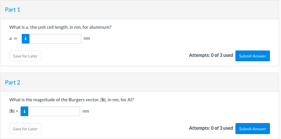 Part 1
What is a, the unit cell length, in nm, for aluminum?
a =
Save for Later
Part 2
nm
What is the magnitude of the Burgers vector, [b], in nm, for Al?
|b|= i
Save for Later
nm
Attempts: 0 of 3 used
Attempts: 0 of 3 used
Submit Answer
Submit Answer
