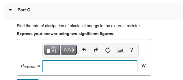 Part C
Find the rate of dissipation of electrical energy in the external resistor.
Express your answer using two significant figures.
Π ΑΣφ
?
Pexternal
W
