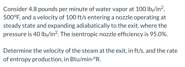 Consider 4.8 pounds per minute of water vapor at 100 lbf/in²,
500°F, and a velocity of 100 ft/s entering a nozzle operating at
steady state and expanding adiabatically to the exit, where the
pressure is 40 lbf/in². The isentropic nozzle efficiency is 95.0%.
Determine the velocity of the steam at the exit, in ft/s, and the rate
of entropy production, in Btu/min.°R.