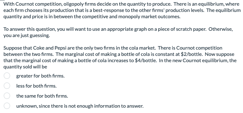 With Cournot competition, oligopoly firms decide on the quantity to produce. There is an equilibrium, where
each firm chooses its production that is a best-response to the other firms' production levels. The equilibrium
quantity and price is in between the competitive and monopoly market outcomes.
To answer this question, you will want to use an appropriate graph on a piece of scratch paper. Otherwise,
you are just guessing.
Suppose that Coke and Pepsi are the only two firms in the cola market. There is Cournot competition
between the two firms. The marginal cost of making a bottle of cola is constant at $2/bottle. Now suppose
that the marginal cost of making a bottle of cola increases to $4/bottle. In the new Cournot equilibrium, the
quantity sold will be
greater for both firms.
less for both firms.
the same for both firms.
unknown, since there is not enough information to answer.